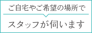 ご自宅やご希望の場所で。スタッフが伺います。