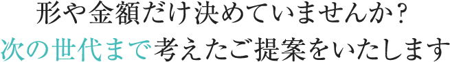 形や金額だけ決めていませんか？次の世代まで考えたご提案をいたします